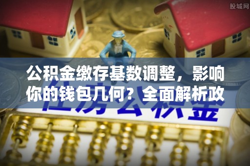 文圣公积金缴存基数调整，影响你的钱包几何？全面解析政策与实际收益
