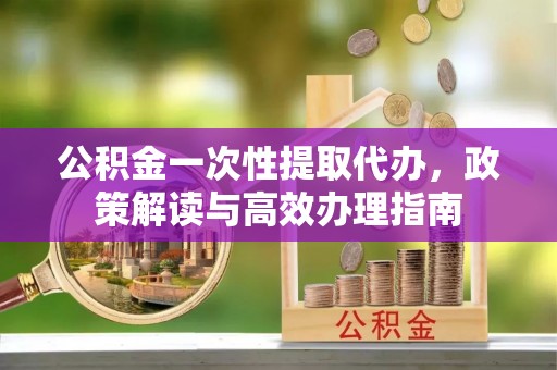 文圣公积金一次性提取代办，政策解读与高效办理指南