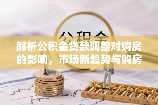 文圣解析公积金贷款调整对购房的影响，市场新趋势与购房者策略