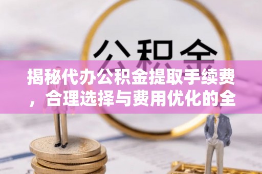 文圣揭秘代办公积金提取手续费，合理选择与费用优化的全面解析