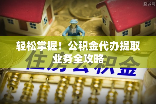文圣轻松掌握！公积金代办提取业务全攻略