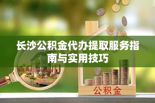 文圣长沙公积金代办提取服务指南与实用技巧