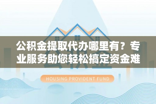 文圣公积金提取代办哪里有？专业服务助您轻松搞定资金难题