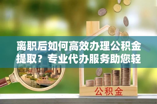 文圣离职后如何高效办理公积金提取？专业代办服务助您轻松搞定