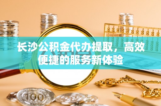 文圣长沙公积金代办提取，高效便捷的服务新体验