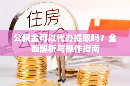 文圣公积金可以代办提取吗？全面解析与操作指南