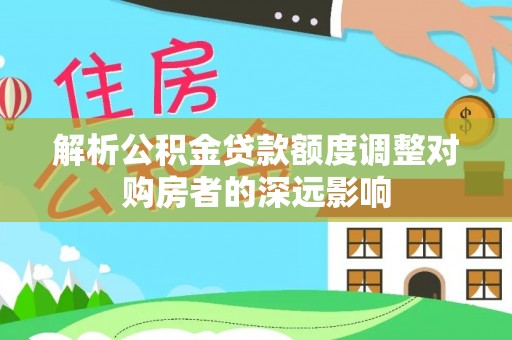 文圣解析公积金贷款额度调整对购房者的深远影响