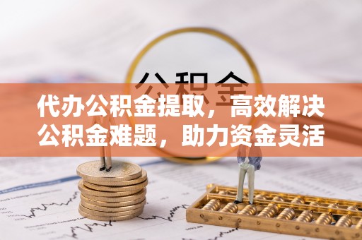 文圣代办公积金提取，高效解决公积金难题，助力资金灵活使用