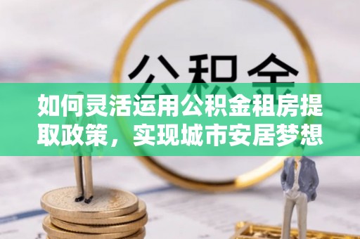 文圣如何灵活运用公积金租房提取政策，实现城市安居梦想