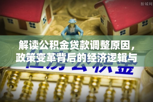 文圣解读公积金贷款调整原因，政策变革背后的经济逻辑与民生影响