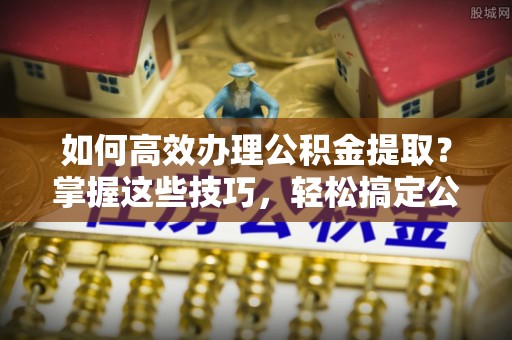 文圣如何高效办理公积金提取？掌握这些技巧，轻松搞定公积金代办提取